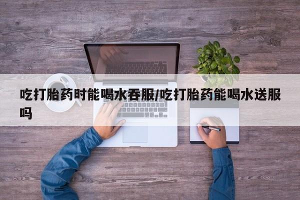 流产药微信联系方式无副作用吃打胎药时能喝水吞服/吃打胎药能喝水送服吗