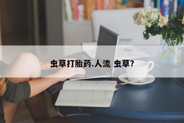 流产药微信联系方式无副作用虫草打胎药.人流 虫草？