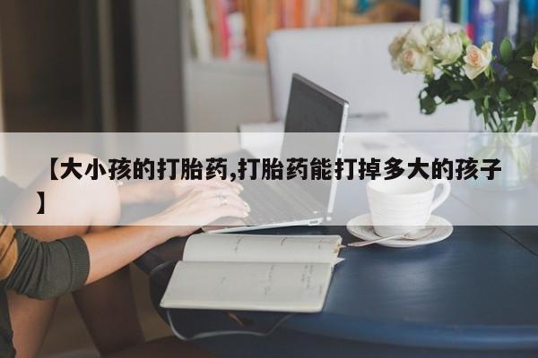 流产药微信联系方式无副作用【大小孩的打胎药,打胎药能打掉多大的孩子】