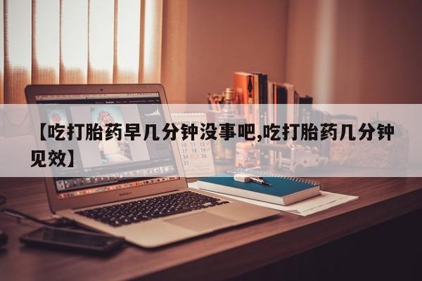 流产药微信联系方式无副作用【吃打胎药早几分钟没事吧,吃打胎药几分钟见效】