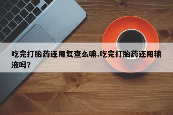 流产药微信联系方式无副作用吃完打胎药还用复查么嘛.吃完打胎药还用输液吗？