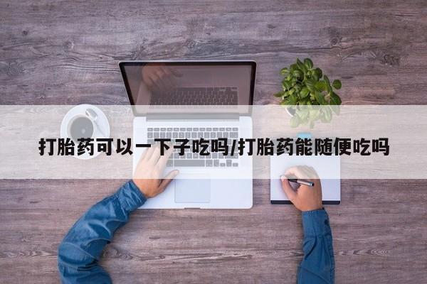 流产药微信联系方式无副作用打胎药可以一下子吃吗/打胎药能随便吃吗