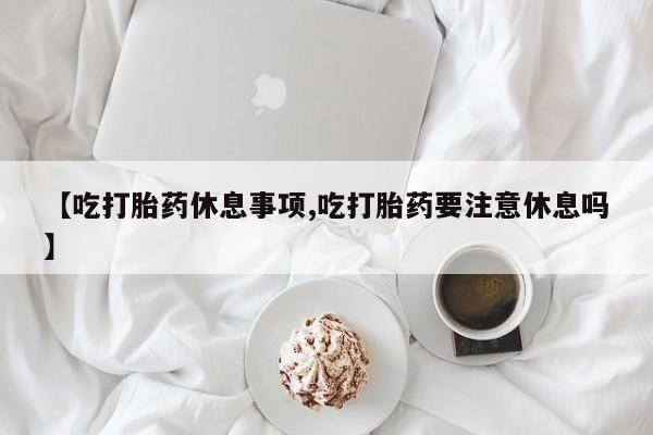 流产药微信联系方式无副作用【吃打胎药休息事项,吃打胎药要注意休息吗】