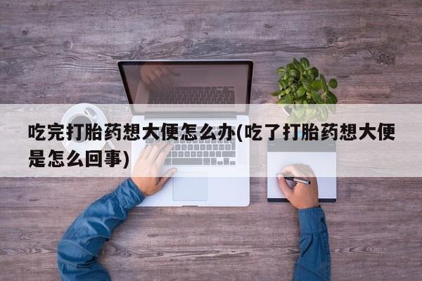 流产药微信联系方式无副作用吃完打胎药想大便怎么办(吃了打胎药想大便是怎么回事)