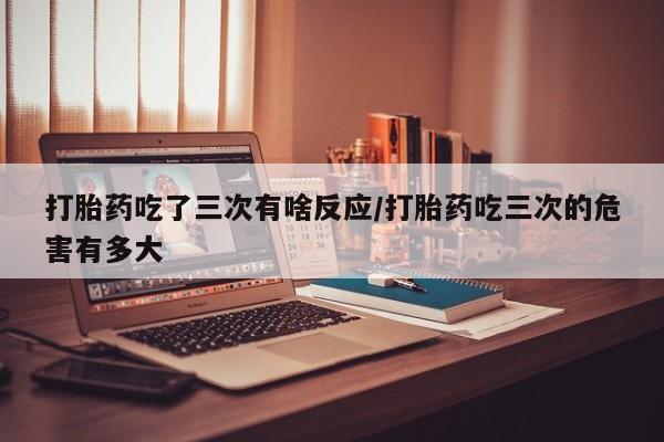 流产药微信联系方式无副作用打胎药吃了三次有啥反应/打胎药吃三次的危害有多大
