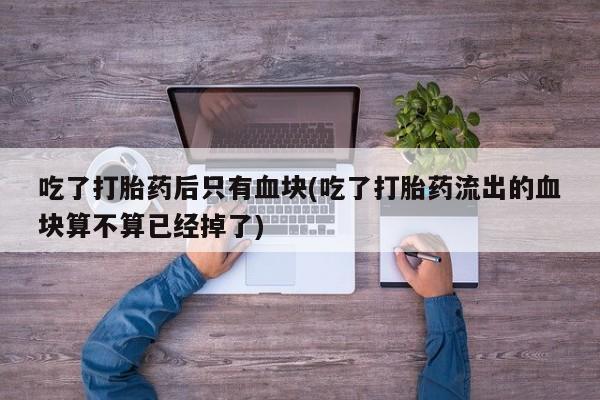 流产药微信联系方式无副作用吃了打胎药后只有血块(吃了打胎药流出的血块算不算已经掉了)