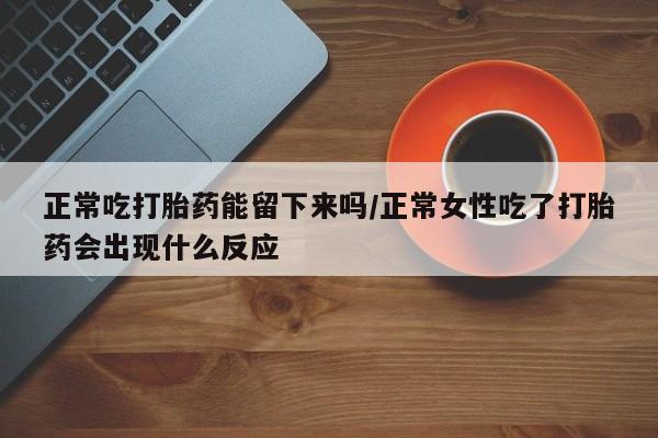 流产药微信联系方式无副作用正常吃打胎药能留下来吗/正常女性吃了打胎药会出现什么反应