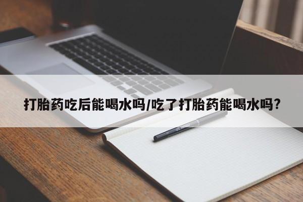 流产药微信联系方式无副作用打胎药吃后能喝水吗/吃了打胎药能喝水吗?