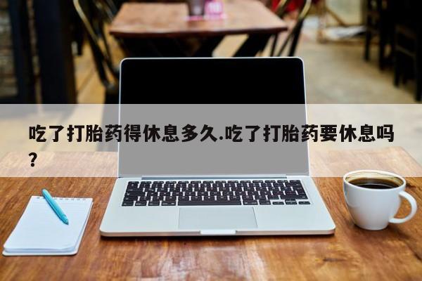 流产药微信联系方式无副作用吃了打胎药得休息多久.吃了打胎药要休息吗？