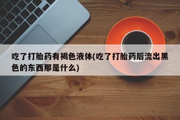 流产药微信联系方式无副作用吃了打胎药有褐色液体(吃了打胎药后流出黑色的东西那是什么)