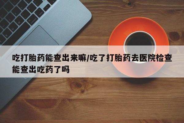 流产药微信联系方式无副作用吃打胎药能查出来嘛/吃了打胎药去医院检查能查出吃药了吗