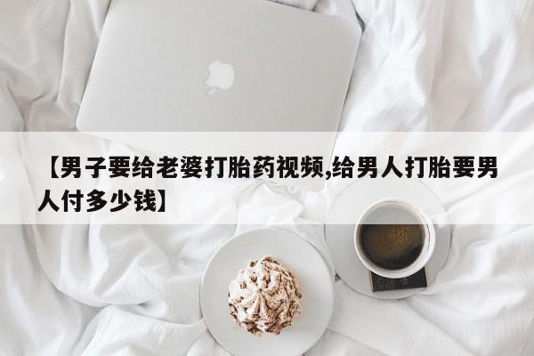 流产药微信联系方式无副作用【男子要给老婆打胎药视频,给男人打胎要男人付多少钱】