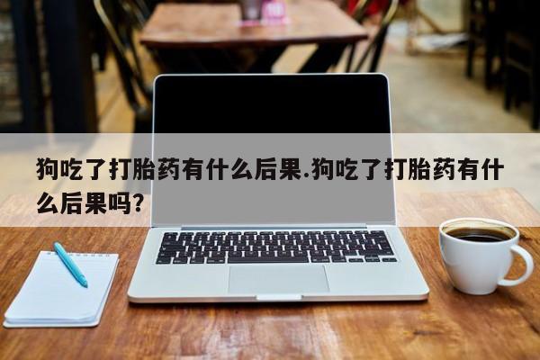 流产药微信联系方式无副作用狗吃了打胎药有什么后果.狗吃了打胎药有什么后果吗？