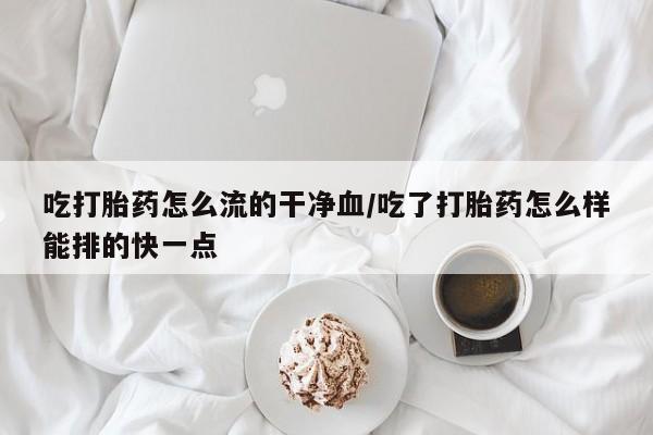 流产药微信联系方式无副作用吃打胎药怎么流的干净血/吃了打胎药怎么样能排的快一点