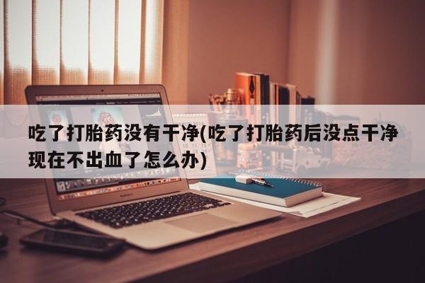流产药微信联系方式无副作用吃了打胎药没有干净(吃了打胎药后没点干净现在不出血了怎么办)