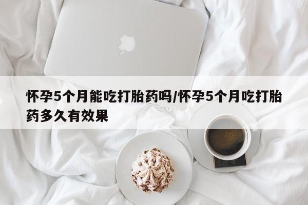 流产药微信联系方式无副作用怀孕5个月能吃打胎药吗/怀孕5个月吃打胎药多久有效果