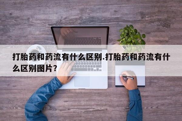 流产药微信联系方式无副作用打胎药和药流有什么区别.打胎药和药流有什么区别图片？