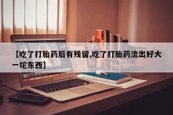 流产药微信联系方式无副作用【吃了打胎药后有残留,吃了打胎药流出好大一坨东西】