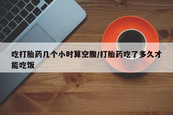 流产药微信联系方式无副作用吃打胎药几个小时算空腹/打胎药吃了多久才能吃饭