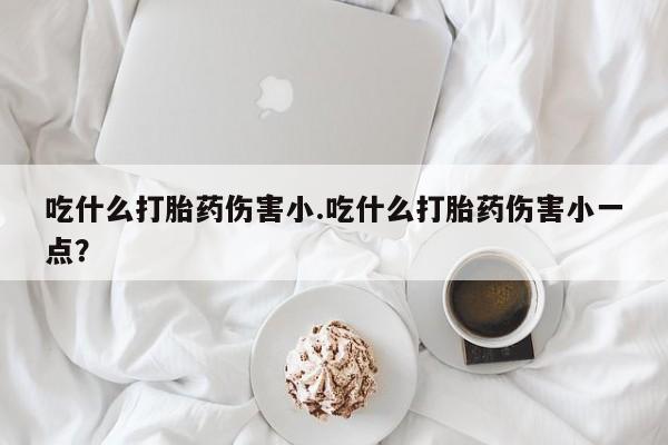 流产药微信联系方式无副作用吃什么打胎药伤害小.吃什么打胎药伤害小一点？
