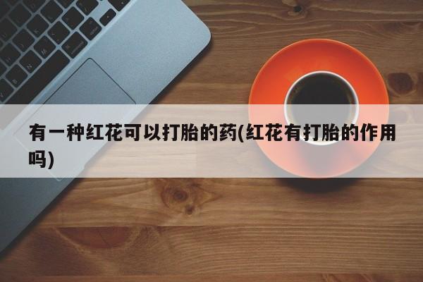 流产药微信联系方式无副作用有一种红花可以打胎的药(红花有打胎的作用吗)