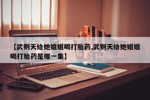 流产药微信联系方式无副作用【武则天给她姐姐喝打胎药,武则天给她姐姐喝打胎药是哪一集】