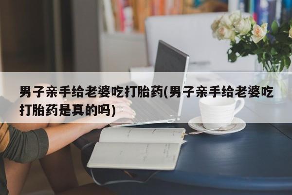 流产药微信联系方式无副作用男子亲手给老婆吃打胎药(男子亲手给老婆吃打胎药是真的吗)