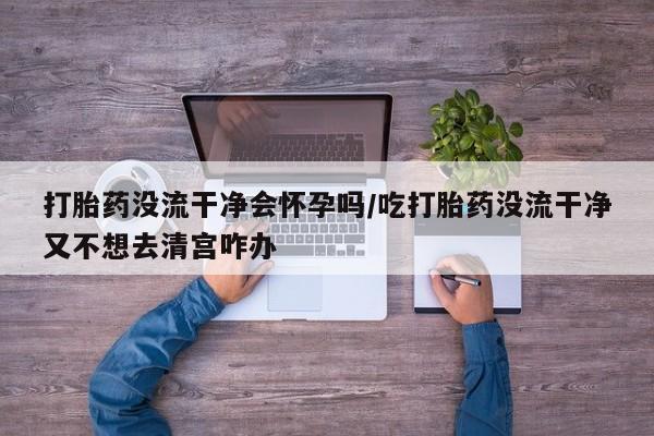 流产药微信联系方式无副作用打胎药没流干净会怀孕吗/吃打胎药没流干净又不想去清宫咋办