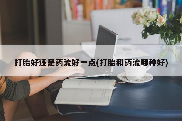流产药微信联系方式无副作用打胎好还是药流好一点(打胎和药流哪种好)