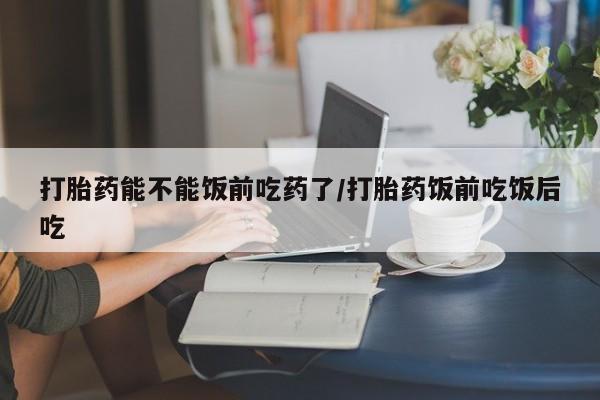 流产药微信联系方式无副作用打胎药能不能饭前吃药了/打胎药饭前吃饭后吃