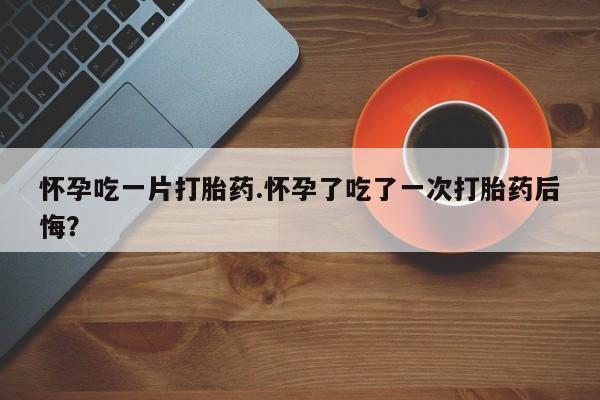 流产药微信联系方式无副作用怀孕吃一片打胎药.怀孕了吃了一次打胎药后悔？