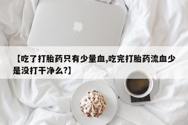 流产药微信联系方式无副作用【吃了打胎药只有少量血,吃完打胎药流血少是没打干净么?】