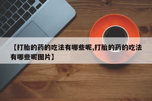 流产药微信联系方式无副作用【打胎的药的吃法有哪些呢,打胎的药的吃法有哪些呢图片】