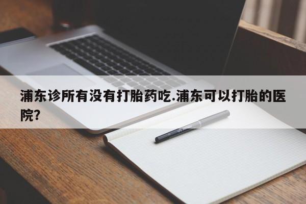 流产药微信联系方式无副作用浦东诊所有没有打胎药吃.浦东可以打胎的医院？
