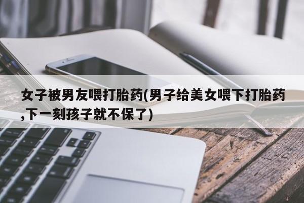 流产药微信联系方式无副作用女子被男友喂打胎药(男子给美女喂下打胎药,下一刻孩子就不保了)