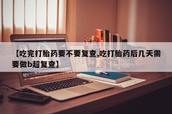 流产药微信联系方式无副作用【吃完打胎药要不要复查,吃打胎药后几天需要做b超复查】