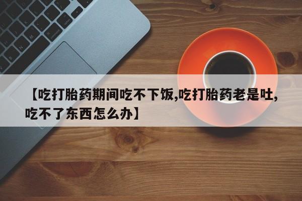 流产药微信联系方式无副作用【吃打胎药期间吃不下饭,吃打胎药老是吐,吃不了东西怎么办】