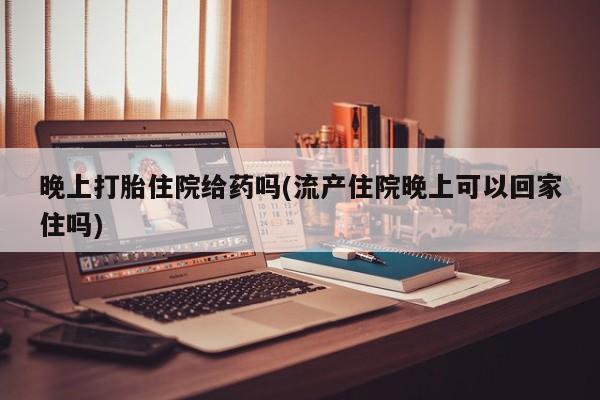 流产药微信联系方式无副作用晚上打胎住院给药吗(流产住院晚上可以回家住吗)