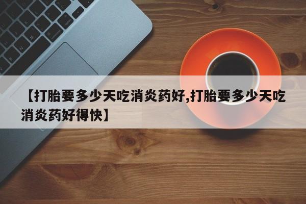 流产药微信联系方式无副作用【打胎要多少天吃消炎药好,打胎要多少天吃消炎药好得快】