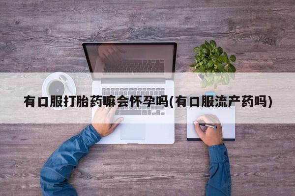 流产药微信联系方式无副作用有口服打胎药嘛会怀孕吗(有口服流产药吗)