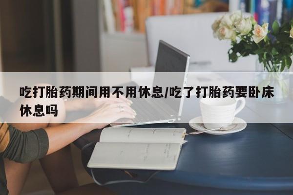 流产药微信联系方式无副作用吃打胎药期间用不用休息/吃了打胎药要卧床休息吗