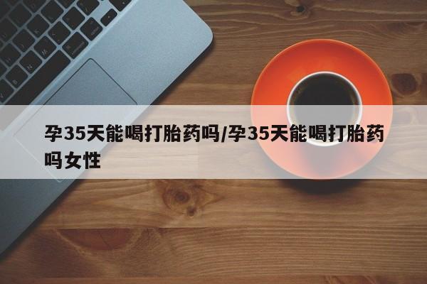 流产药微信联系方式无副作用孕35天能喝打胎药吗/孕35天能喝打胎药吗女性