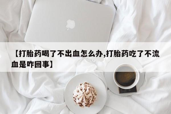 流产药微信联系方式无副作用【打胎药喝了不出血怎么办,打胎药吃了不流血是咋回事】