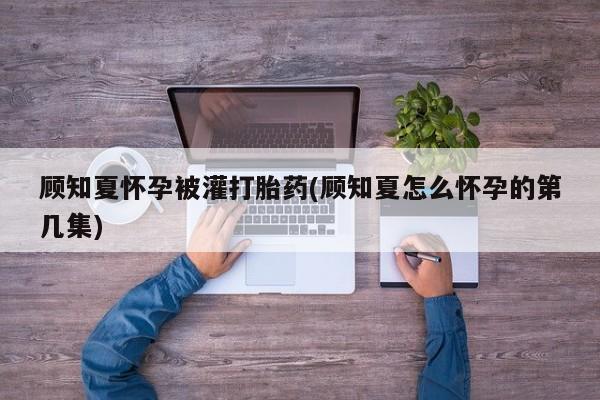流产药微信联系方式无副作用顾知夏怀孕被灌打胎药(顾知夏怎么怀孕的第几集)