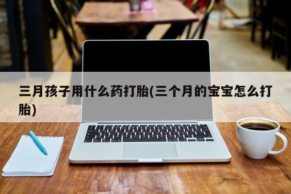 流产药微信联系方式无副作用三月孩子用什么药打胎(三个月的宝宝怎么打胎)