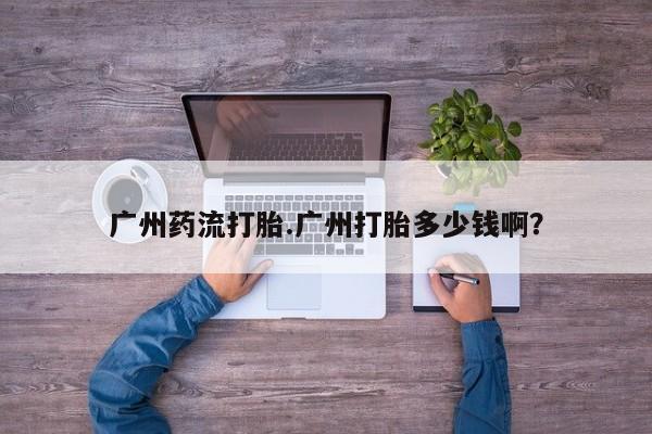 流产药微信联系方式无副作用广州药流打胎.广州打胎多少钱啊？