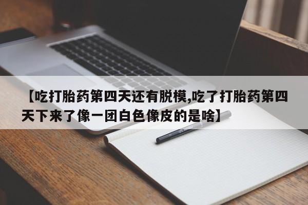 流产药微信联系方式无副作用【吃打胎药第四天还有脱模,吃了打胎药第四天下来了像一团白色像皮的是啥】