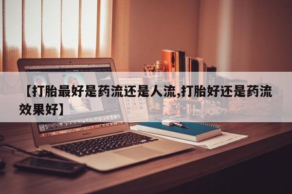 流产药微信联系方式无副作用【打胎最好是药流还是人流,打胎好还是药流效果好】