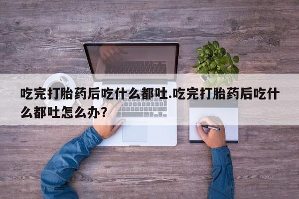 流产药微信联系方式无副作用吃完打胎药后吃什么都吐.吃完打胎药后吃什么都吐怎么办？