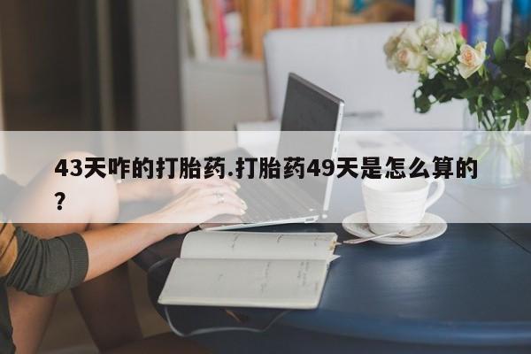 流产药微信联系方式无副作用43天咋的打胎药.打胎药49天是怎么算的？